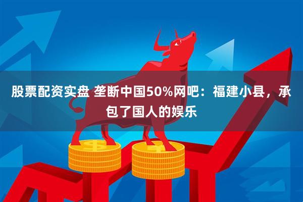 股票配资实盘 垄断中国50%网吧：福建小县，承包了国人的娱乐