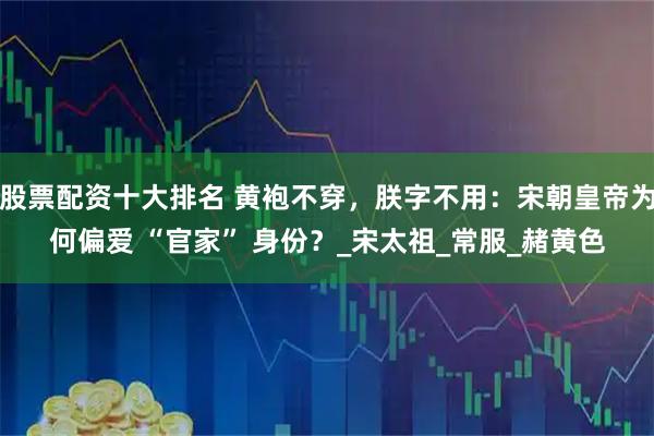股票配资十大排名 黄袍不穿，朕字不用：宋朝皇帝为何偏爱 “官家” 身份？_宋太祖_常服_赭黄色