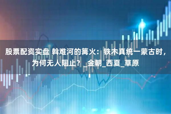 股票配资实盘 斡难河的篝火：铁木真统一蒙古时，为何无人阻止？_金朝_西夏_草原