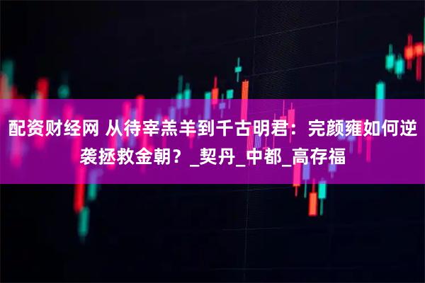 配资财经网 从待宰羔羊到千古明君：完颜雍如何逆袭拯救金朝？_契丹_中都_高存福