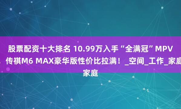 股票配资十大排名 10.99万入手“全满冠”MPV，传祺M6 MAX豪华版性价比拉满！_空间_工作_家庭
