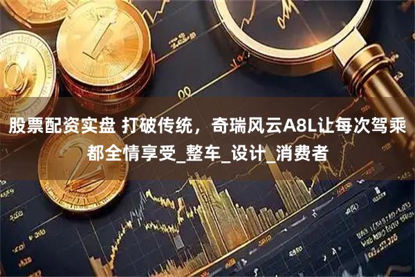 股票配资实盘 打破传统，奇瑞风云A8L让每次驾乘都全情享受_整车_设计_消费者