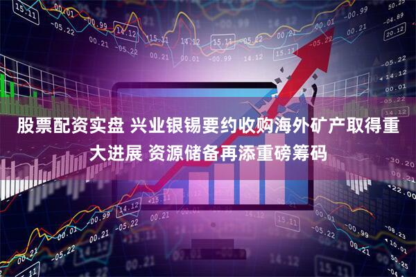 股票配资实盘 兴业银锡要约收购海外矿产取得重大进展 资源储备再添重磅筹码