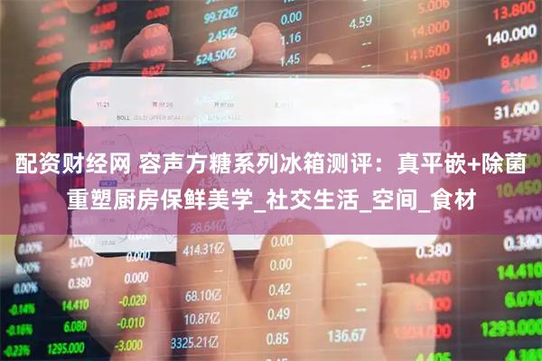 配资财经网 容声方糖系列冰箱测评：真平嵌+除菌重塑厨房保鲜美学_社交生活_空间_食材