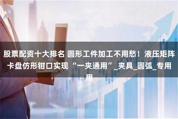 股票配资十大排名 圆形工件加工不用愁！液压矩阵卡盘仿形钳口实现 “一夹通用”_夹具_圆弧_专用
