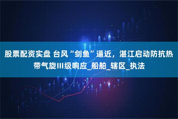 股票配资实盘 台风“剑鱼”逼近，湛江启动防抗热带气旋Ⅲ级响应_船舶_辖区_执法