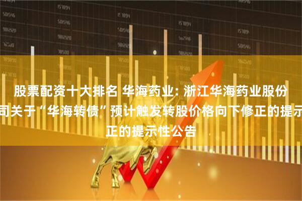 股票配资十大排名 华海药业: 浙江华海药业股份有限公司关于“华海转债”预计触发转股价格向下修正的提示性公告