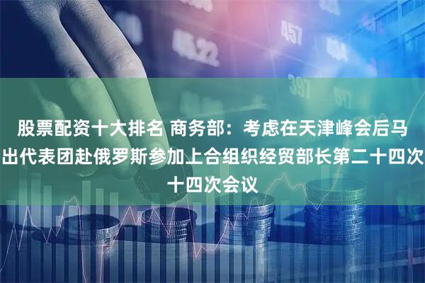 股票配资十大排名 商务部：考虑在天津峰会后马上派出代表团赴俄罗斯参加上合组织经贸部长第二十四次会议