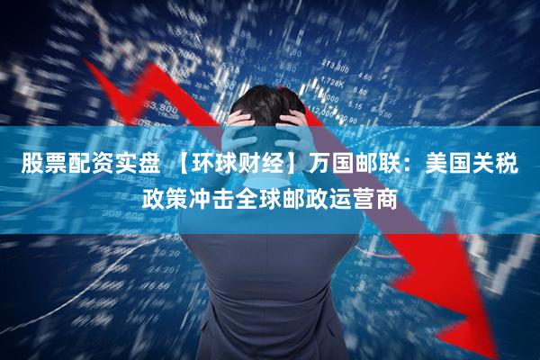 股票配资实盘 【环球财经】万国邮联：美国关税政策冲击全球邮政运营商