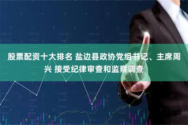 股票配资十大排名 盐边县政协党组书记、主席周兴 接受纪律审查和监察调查