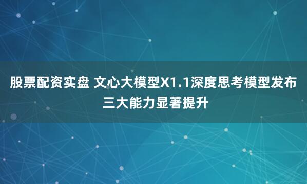 股票配资实盘 文心大模型X1.1深度思考模型发布 三大能力显著提升