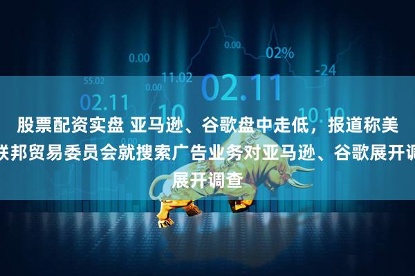 股票配资实盘 亚马逊、谷歌盘中走低，报道称美国联邦贸易委员会就搜索广告业务对亚马逊、谷歌展开调查