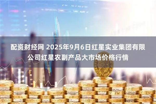 配资财经网 2025年9月6日红星实业集团有限公司红星农副产品大市场价格行情