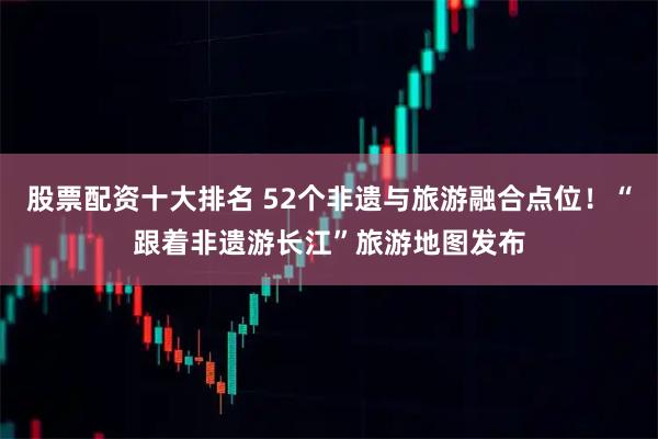 股票配资十大排名 52个非遗与旅游融合点位！“跟着非遗游长江”旅游地图发布