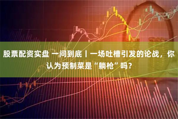 股票配资实盘 一问到底丨一场吐槽引发的论战，你认为预制菜是“躺枪”吗？
