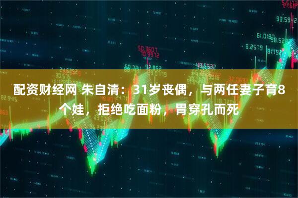 配资财经网 朱自清：31岁丧偶，与两任妻子育8个娃，拒绝吃面粉，胃穿孔而死