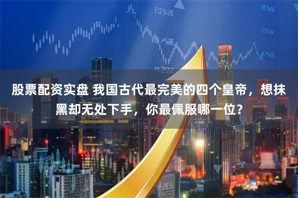 股票配资实盘 我国古代最完美的四个皇帝，想抹黑却无处下手，你最佩服哪一位？