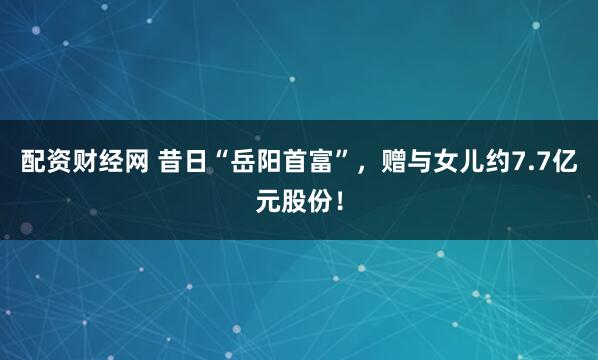配资财经网 昔日“岳阳首富”，赠与女儿约7.7亿元股份！