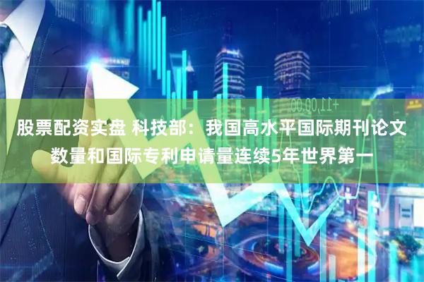 股票配资实盘 科技部：我国高水平国际期刊论文数量和国际专利申请量连续5年世界第一