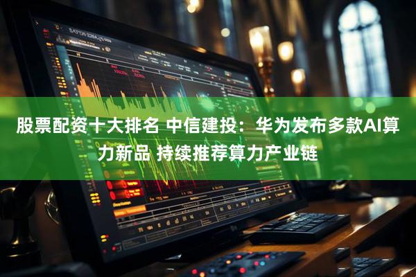 股票配资十大排名 中信建投：华为发布多款AI算力新品 持续推荐算力产业链