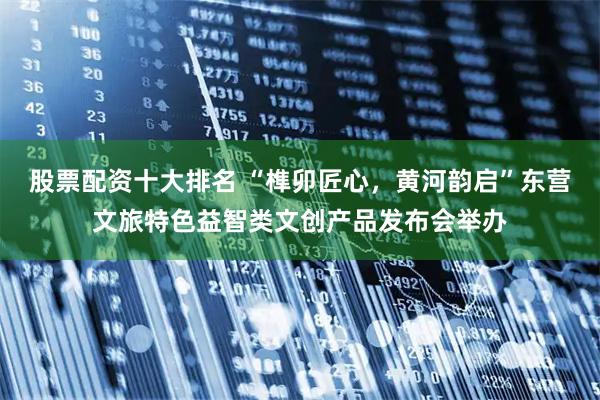 股票配资十大排名 “榫卯匠心，黄河韵启”东营文旅特色益智类文创产品发布会举办