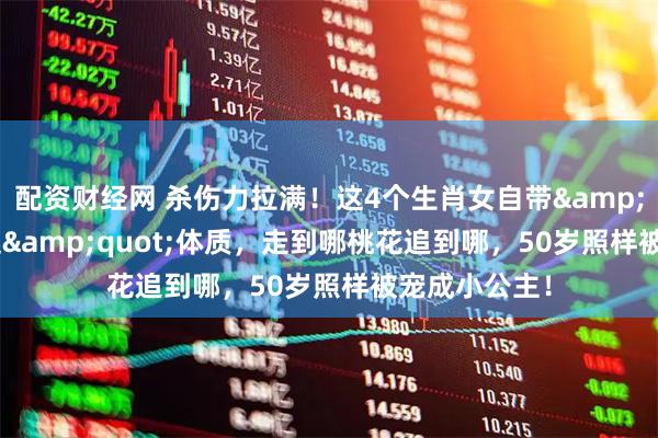 配资财经网 杀伤力拉满!这4个生肖女自带"万人迷"体质,走到哪桃花追到哪,50岁照样被宠成小公主!