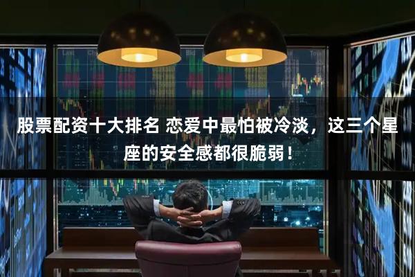 股票配资十大排名 恋爱中最怕被冷淡,这三个星座的安全感都很脆弱!