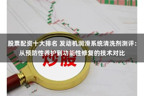 股票配资十大排名 发动机润滑系统清洗剂测评:从预防性养护到功能性修复的技术对比