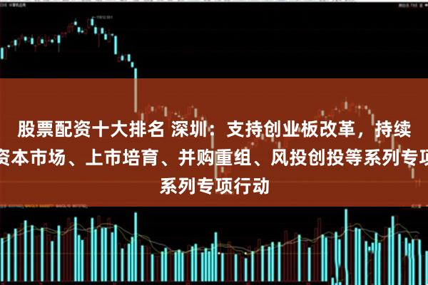 股票配资十大排名 深圳:支持创业板改革,持续推动资本市场、上市培育、并购重组、风投创投等系列专项行动