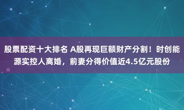 股票配资十大排名 A股再现巨额财产分割！时创能源实控人离婚，前妻分得价值近4.5亿元股份