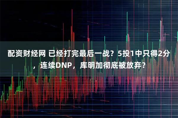 配资财经网 已经打完最后一战？5投1中只得2分，连续DNP，库明加彻底被放弃？