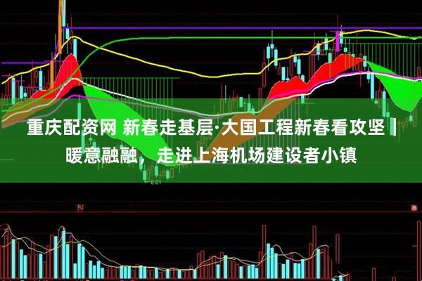 重庆配资网 新春走基层·大国工程新春看攻坚｜暖意融融，走进上海机场建设者小镇
