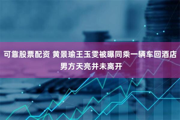 可靠股票配资 黄景瑜王玉雯被曝同乘一辆车回酒店 男方天亮并未离开