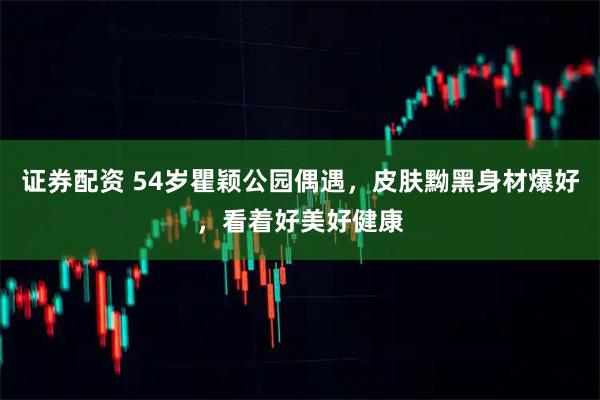 证券配资 54岁瞿颖公园偶遇，皮肤黝黑身材爆好，看着好美好健康