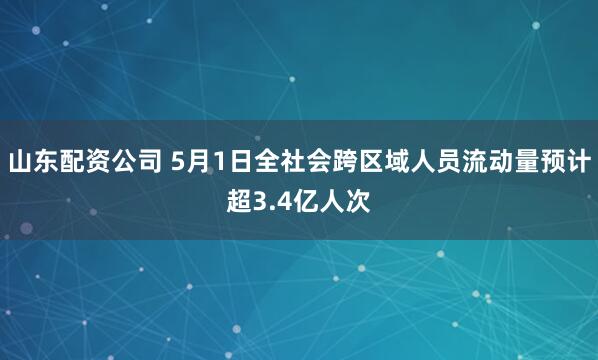 山东配资公司 5月1日全社会跨区域人员流动量预计超3.4亿人次