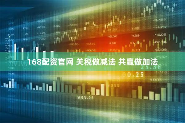 168配资官网 关税做减法 共赢做加法
