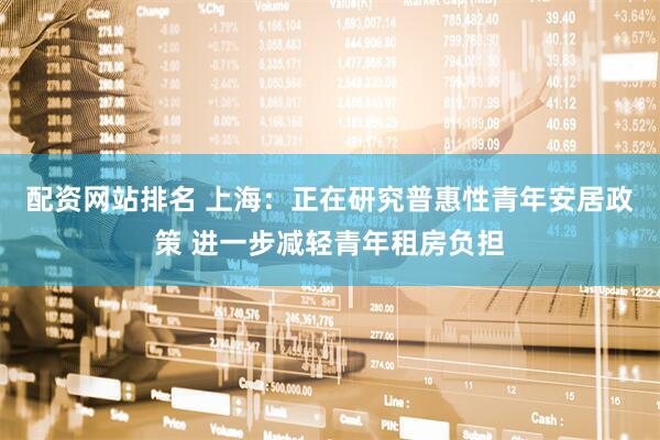 配资网站排名 上海：正在研究普惠性青年安居政策 进一步减轻青年租房负担