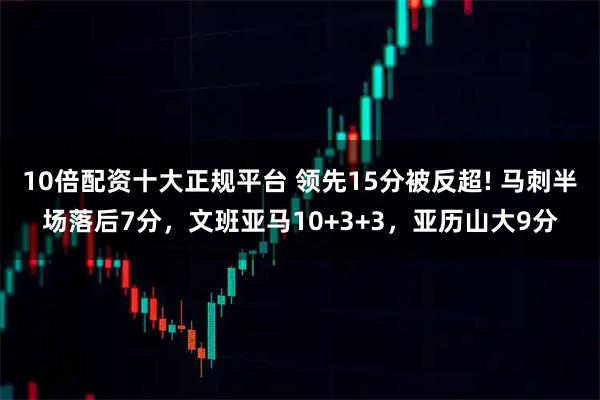 10倍配资十大正规平台 领先15分被反超! 马刺半场落后7分，文班亚马10+3+3，亚历山大9分